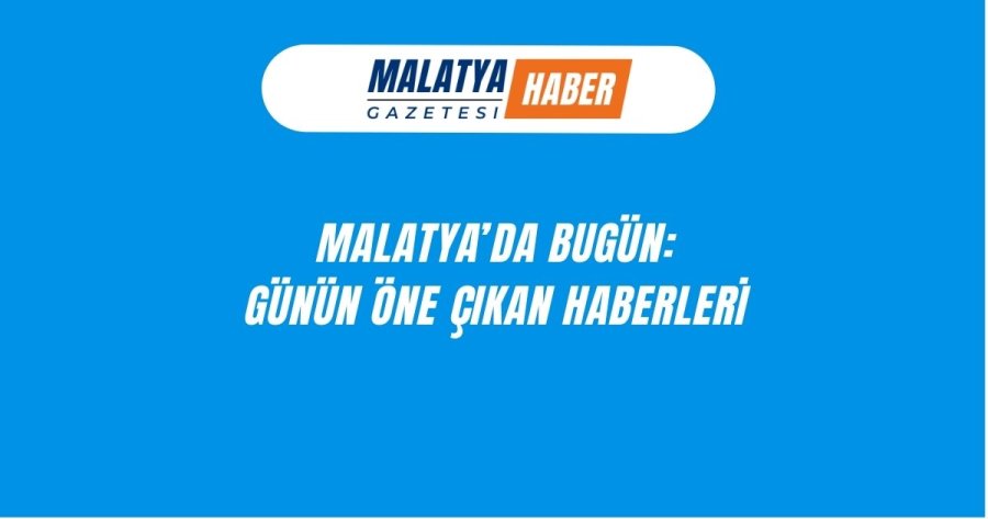 MALATYA'DA BUGÜN:GÜNÜN ÖNE ÇIKAN HABERLERİ